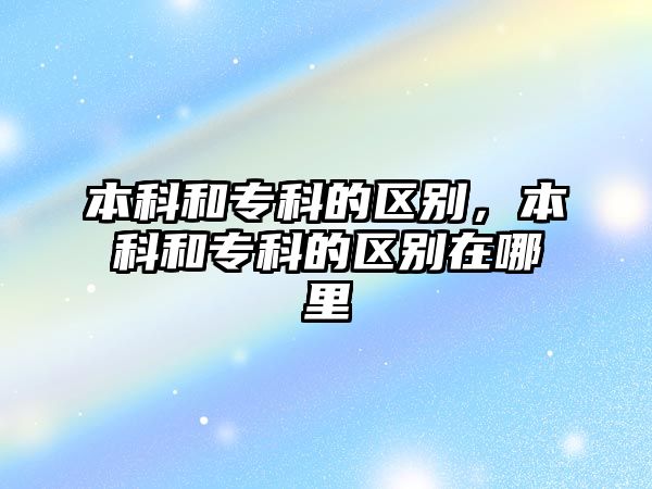 本科和專科的區(qū)別，本科和專科的區(qū)別在哪里