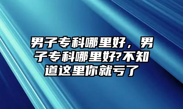 男子專科哪里好，男子專科哪里好?不知道這里你就虧了