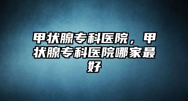 甲狀腺專科醫(yī)院，甲狀腺專科醫(yī)院哪家最好