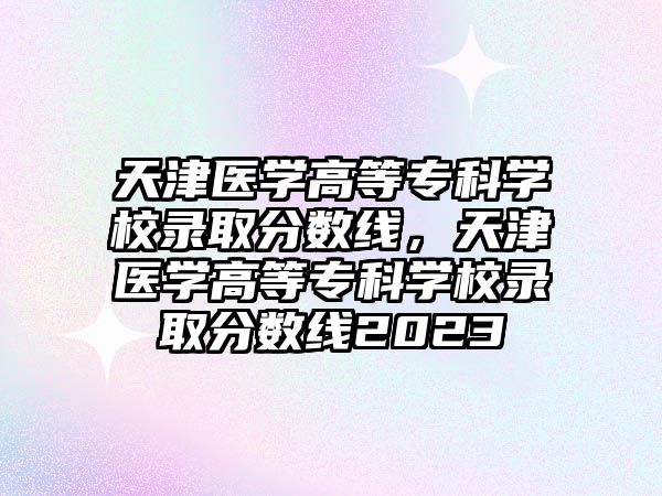 天津醫(yī)學(xué)高等專科學(xué)校錄取分?jǐn)?shù)線，天津醫(yī)學(xué)高等專科學(xué)校錄取分?jǐn)?shù)線2023