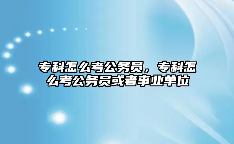 專科怎么考公務(wù)員，專科怎么考公務(wù)員或者事業(yè)單位