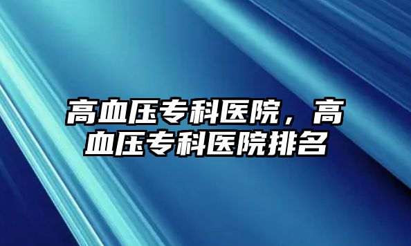 高血壓專科醫(yī)院，高血壓專科醫(yī)院排名