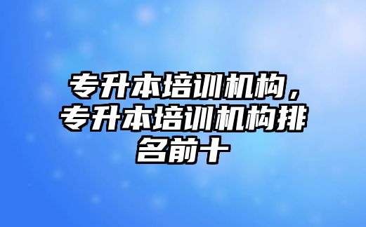 專升本培訓(xùn)機構(gòu)，專升本培訓(xùn)機構(gòu)排名前十