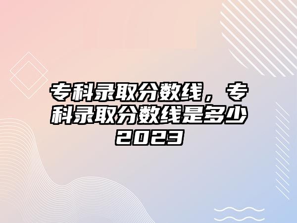 專科錄取分數線，專科錄取分數線是多少2023