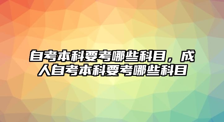 自考本科要考哪些科目，成人自考本科要考哪些科目