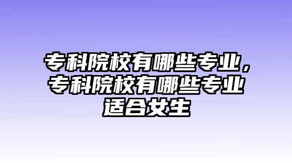 專科院校有哪些專業(yè)，專科院校有哪些專業(yè)適合女生