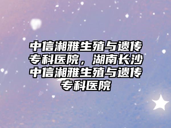 中信湘雅生殖與遺傳?？漆t(yī)院，湖南長沙中信湘雅生殖與遺傳?？漆t(yī)院