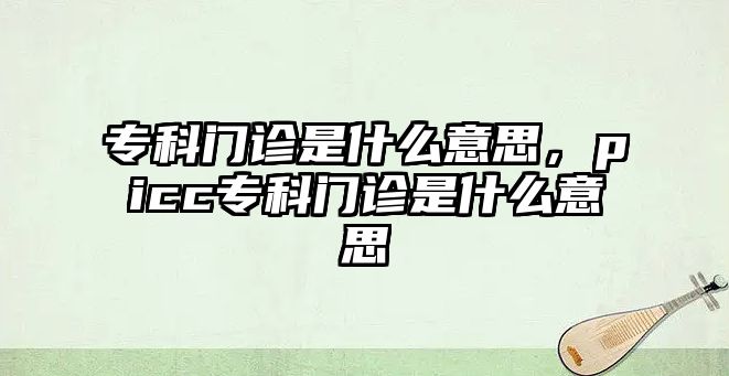 專科門診是什么意思，picc專科門診是什么意思