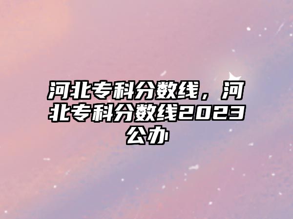 河北專科分?jǐn)?shù)線，河北專科分?jǐn)?shù)線2023公辦