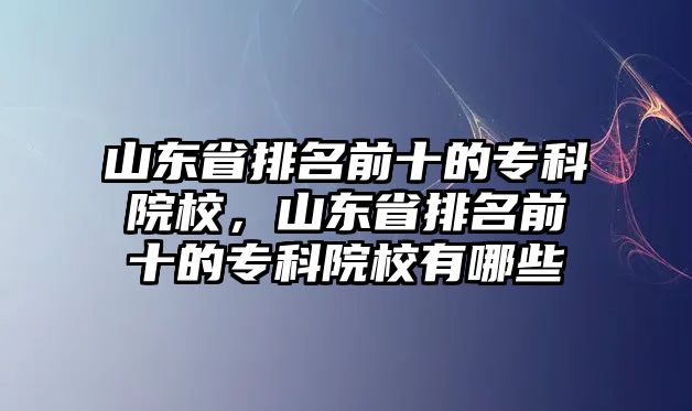 山東省排名前十的專科院校，山東省排名前十的專科院校有哪些