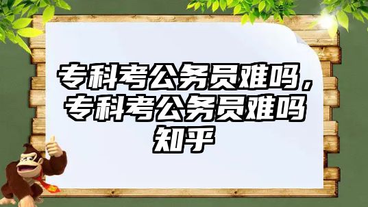 專科考公務(wù)員難嗎，專科考公務(wù)員難嗎知乎