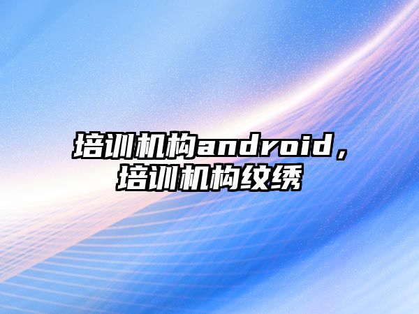 培訓(xùn)機(jī)構(gòu)android，培訓(xùn)機(jī)構(gòu)紋繡