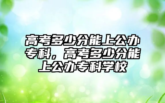 高考多少分能上公辦專科，高考多少分能上公辦專科學(xué)校