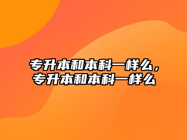 專升本和本科一樣么，專升本和本科一樣么