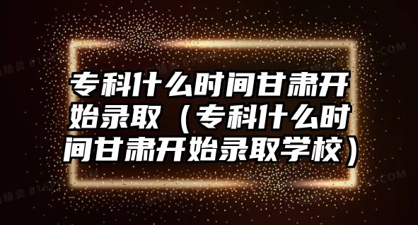 專科什么時間甘肅開始錄取（專科什么時間甘肅開始錄取學校）