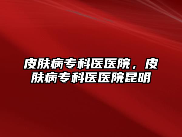 皮膚病專科醫(yī)醫(yī)院，皮膚病專科醫(yī)醫(yī)院昆明