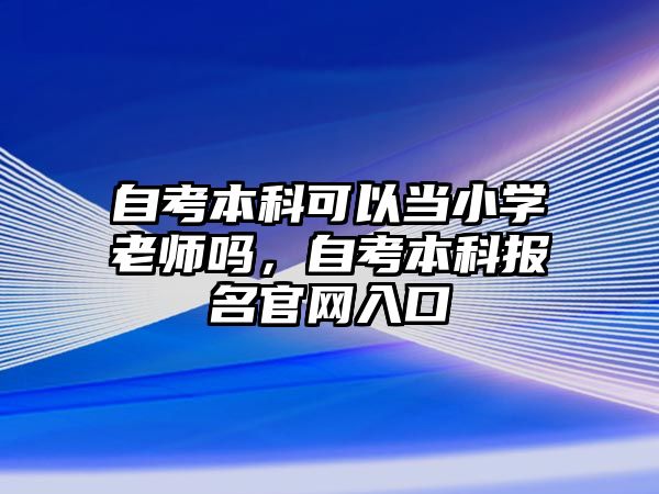 自考本科可以當小學老師嗎，自考本科報名官網(wǎng)入口