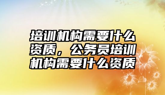 培訓機構(gòu)需要什么資質(zhì)，公務(wù)員培訓機構(gòu)需要什么資質(zhì)