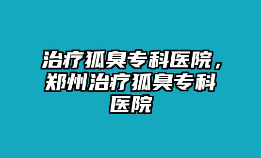 治療狐臭專科醫(yī)院，鄭州治療狐臭專科醫(yī)院