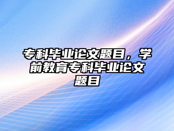 專科畢業(yè)論文題目，學(xué)前教育專科畢業(yè)論文題目