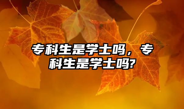 專科生是學(xué)士嗎，專科生是學(xué)士嗎?