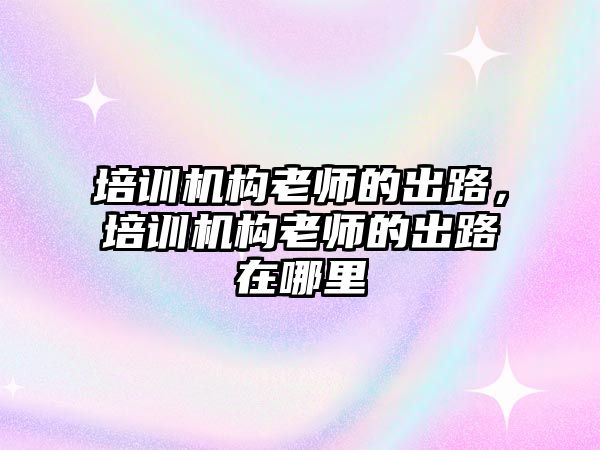 培訓(xùn)機構(gòu)老師的出路，培訓(xùn)機構(gòu)老師的出路在哪里