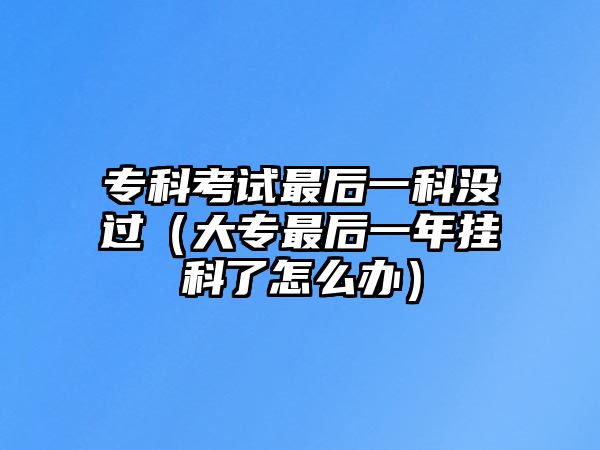 專科考試最后一科沒過（大專最后一年掛科了怎么辦）