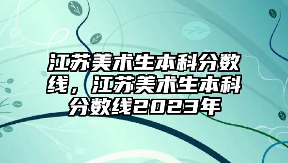 江蘇美術(shù)生本科分數(shù)線，江蘇美術(shù)生本科分數(shù)線2023年