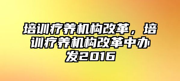 培訓療養(yǎng)機構(gòu)改革，培訓療養(yǎng)機構(gòu)改革中辦發(fā)2016