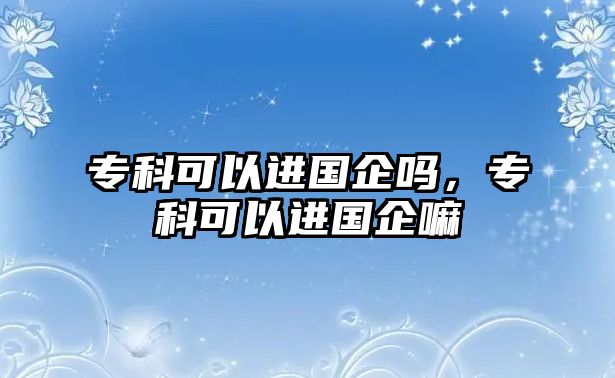 專科可以進(jìn)國企嗎，專科可以進(jìn)國企嘛