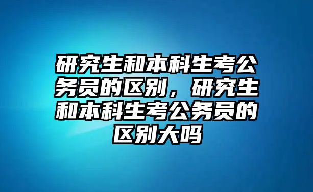 研究生和本科生考公務(wù)員的區(qū)別，研究生和本科生考公務(wù)員的區(qū)別大嗎