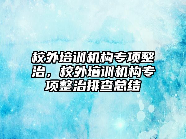 校外培訓(xùn)機構(gòu)專項整治，校外培訓(xùn)機構(gòu)專項整治排查總結(jié)