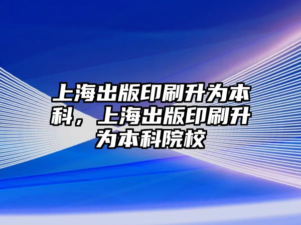 上海出版印刷升為本科，上海出版印刷升為本科院校