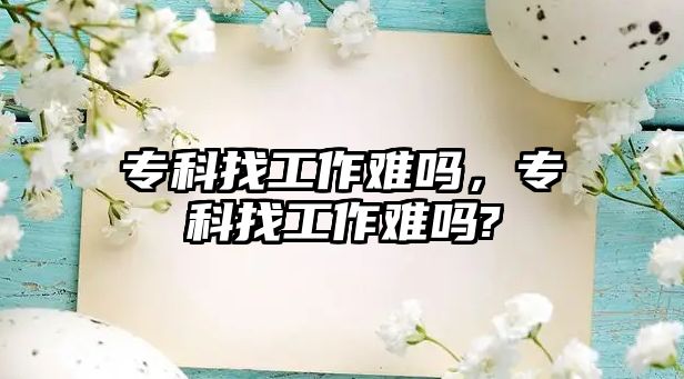 專科找工作難嗎，專科找工作難嗎?