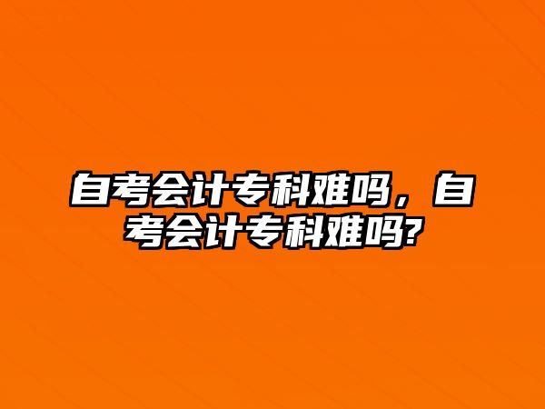 自考會計專科難嗎，自考會計專科難嗎?