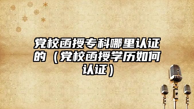 黨校函授專科哪里認證的（黨校函授學歷如何認證）