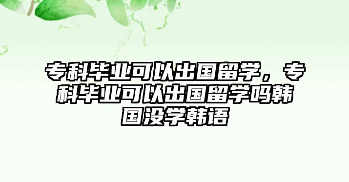 專科畢業(yè)可以出國留學(xué)，專科畢業(yè)可以出國留學(xué)嗎韓國沒學(xué)韓語