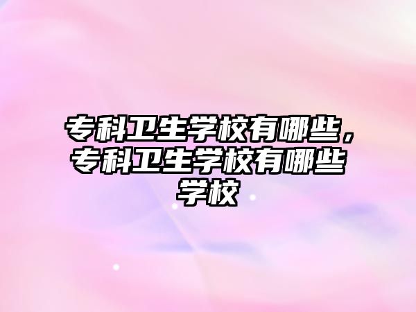 專科衛(wèi)生學(xué)校有哪些，專科衛(wèi)生學(xué)校有哪些學(xué)校