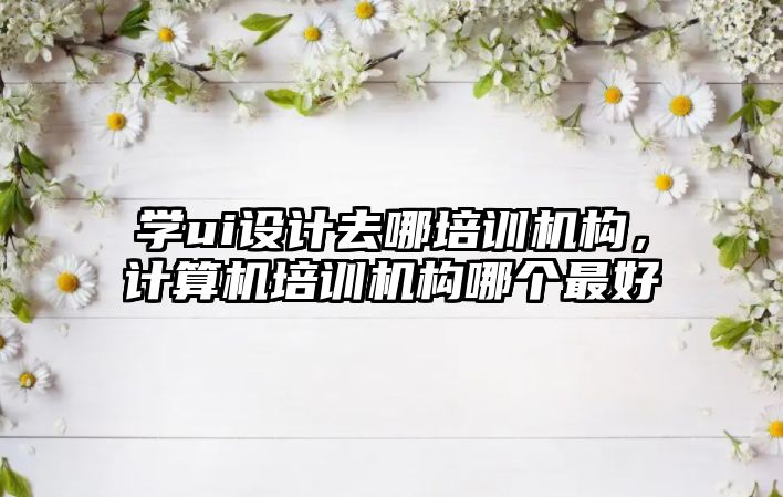 學ui設計去哪培訓機構(gòu)，計算機培訓機構(gòu)哪個最好