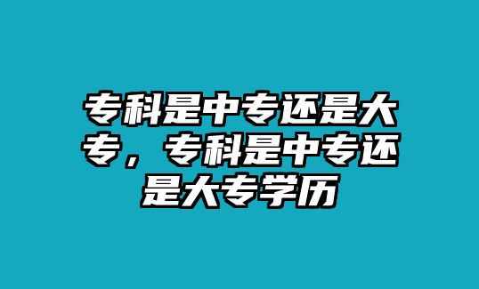 專科是中專還是大專，專科是中專還是大專學歷