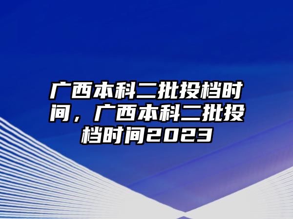 廣西本科二批投檔時間，廣西本科二批投檔時間2023