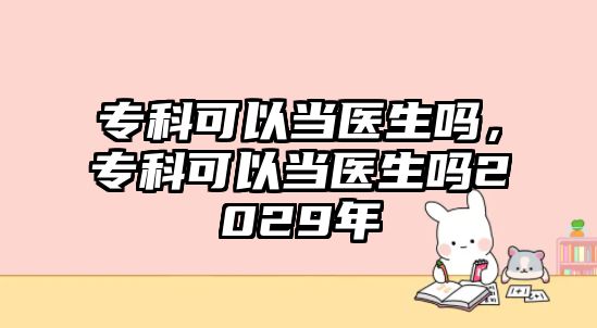 專科可以當醫(yī)生嗎，專科可以當醫(yī)生嗎2029年