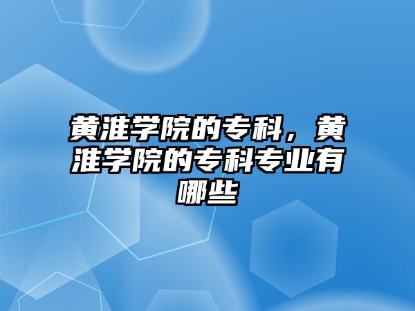 黃淮學(xué)院的專科，黃淮學(xué)院的專科專業(yè)有哪些