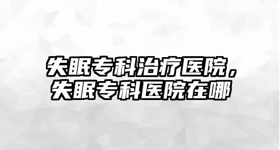 失眠專科治療醫(yī)院，失眠專科醫(yī)院在哪