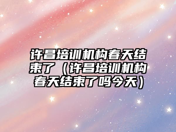 許昌培訓機構春天結束了（許昌培訓機構春天結束了嗎今天）