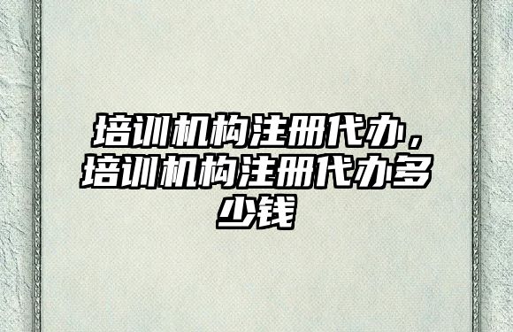 培訓(xùn)機構(gòu)注冊代辦，培訓(xùn)機構(gòu)注冊代辦多少錢