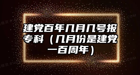 建黨百年幾月幾號(hào)報(bào)專科（幾月份是建黨一百周年）