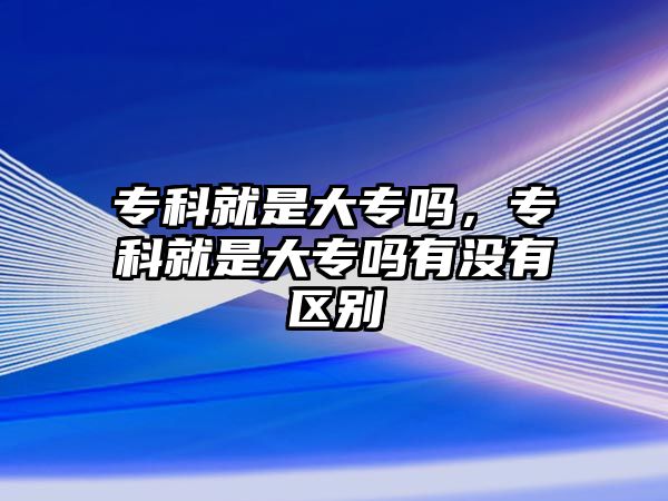 專科就是大專嗎，專科就是大專嗎有沒有區(qū)別