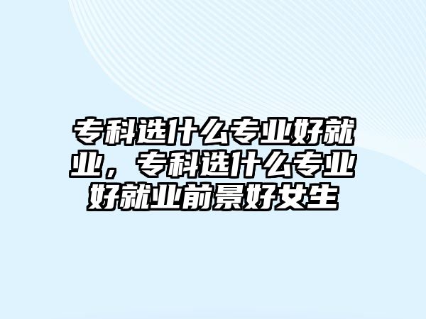 專科選什么專業(yè)好就業(yè)，專科選什么專業(yè)好就業(yè)前景好女生