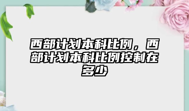 西部計劃本科比例，西部計劃本科比例控制在多少